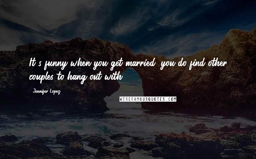 Jennifer Lopez Quotes: It's funny when you get married, you do find other couples to hang out with.