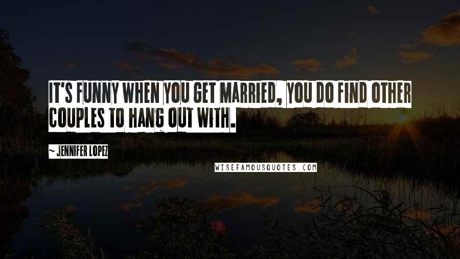 Jennifer Lopez Quotes: It's funny when you get married, you do find other couples to hang out with.