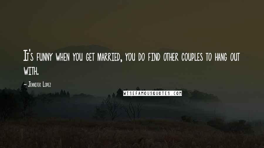 Jennifer Lopez Quotes: It's funny when you get married, you do find other couples to hang out with.