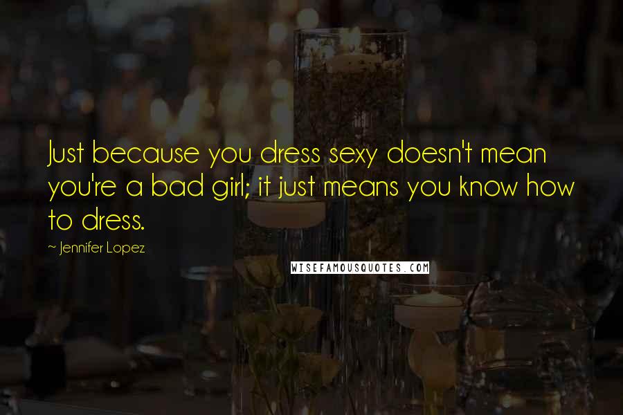 Jennifer Lopez Quotes: Just because you dress sexy doesn't mean you're a bad girl; it just means you know how to dress.