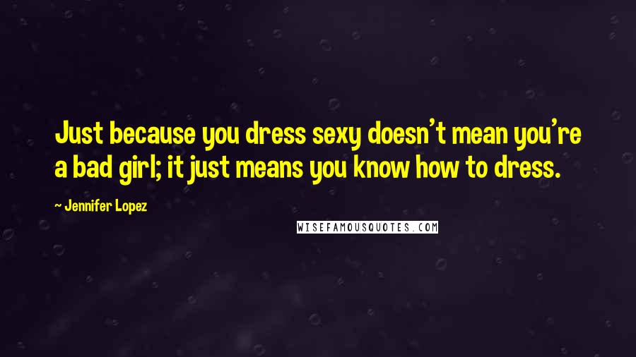 Jennifer Lopez Quotes: Just because you dress sexy doesn't mean you're a bad girl; it just means you know how to dress.