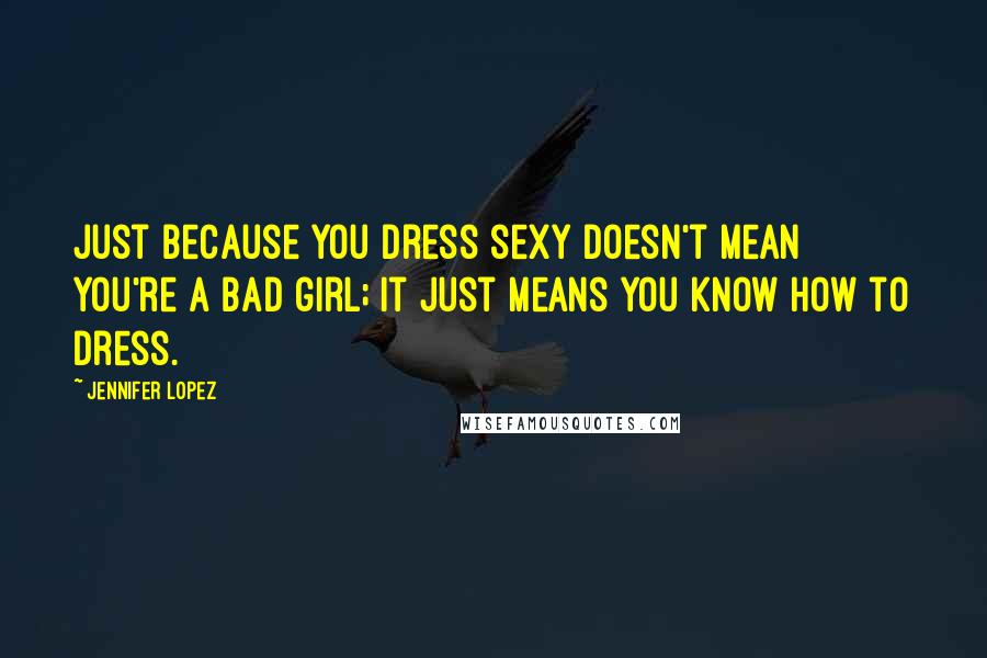 Jennifer Lopez Quotes: Just because you dress sexy doesn't mean you're a bad girl; it just means you know how to dress.