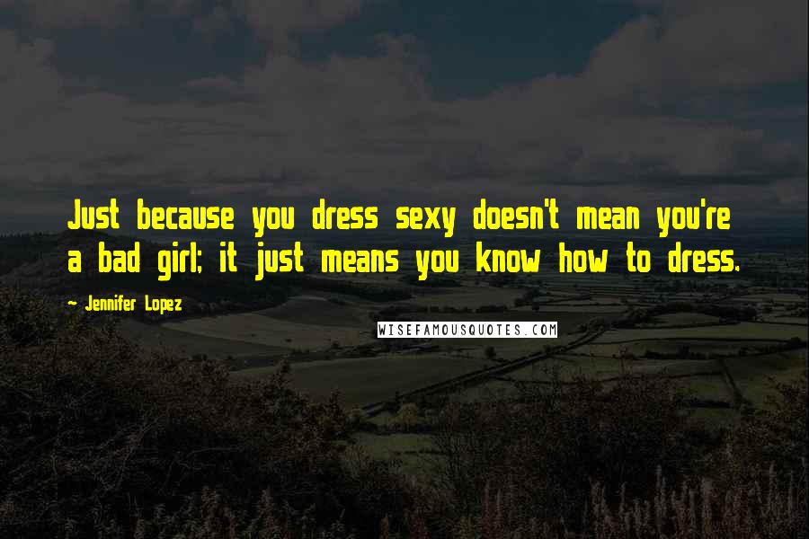 Jennifer Lopez Quotes: Just because you dress sexy doesn't mean you're a bad girl; it just means you know how to dress.