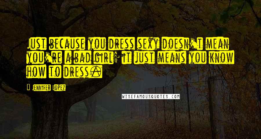 Jennifer Lopez Quotes: Just because you dress sexy doesn't mean you're a bad girl; it just means you know how to dress.
