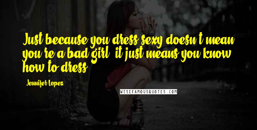 Jennifer Lopez Quotes: Just because you dress sexy doesn't mean you're a bad girl; it just means you know how to dress.