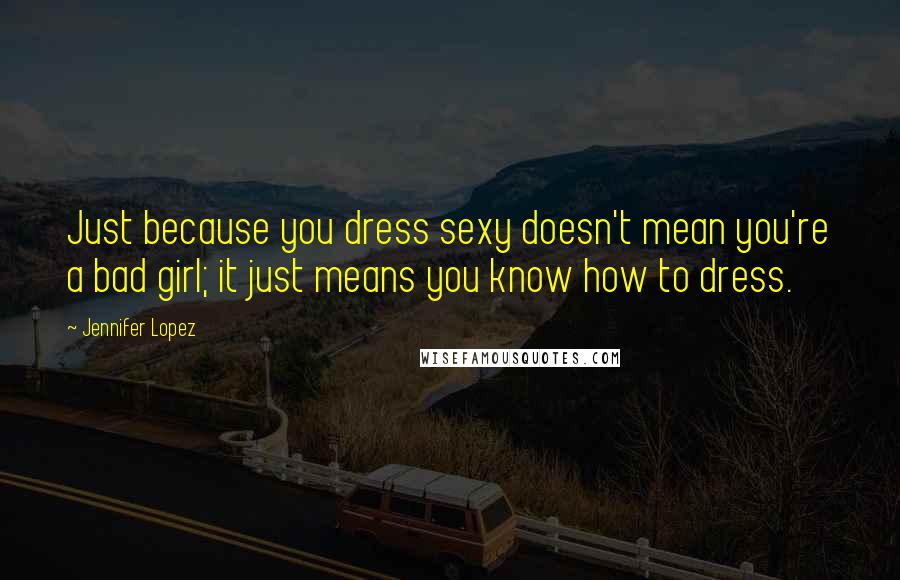 Jennifer Lopez Quotes: Just because you dress sexy doesn't mean you're a bad girl; it just means you know how to dress.