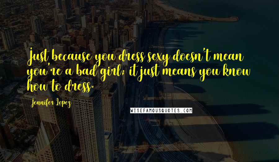 Jennifer Lopez Quotes: Just because you dress sexy doesn't mean you're a bad girl; it just means you know how to dress.
