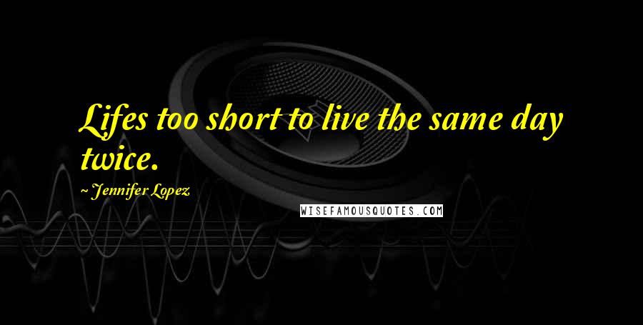 Jennifer Lopez Quotes: Lifes too short to live the same day twice.