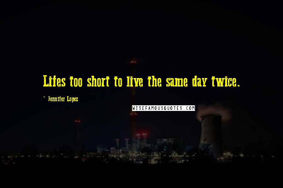 Jennifer Lopez Quotes: Lifes too short to live the same day twice.