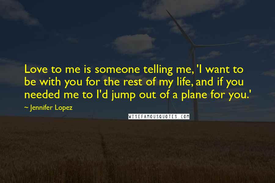 Jennifer Lopez Quotes: Love to me is someone telling me, 'I want to be with you for the rest of my life, and if you needed me to I'd jump out of a plane for you.'