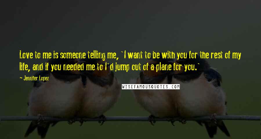 Jennifer Lopez Quotes: Love to me is someone telling me, 'I want to be with you for the rest of my life, and if you needed me to I'd jump out of a plane for you.'