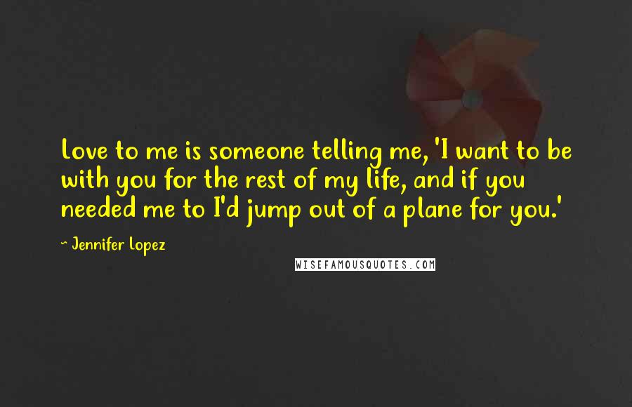 Jennifer Lopez Quotes: Love to me is someone telling me, 'I want to be with you for the rest of my life, and if you needed me to I'd jump out of a plane for you.'