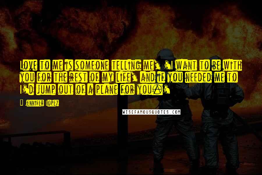 Jennifer Lopez Quotes: Love to me is someone telling me, 'I want to be with you for the rest of my life, and if you needed me to I'd jump out of a plane for you.'
