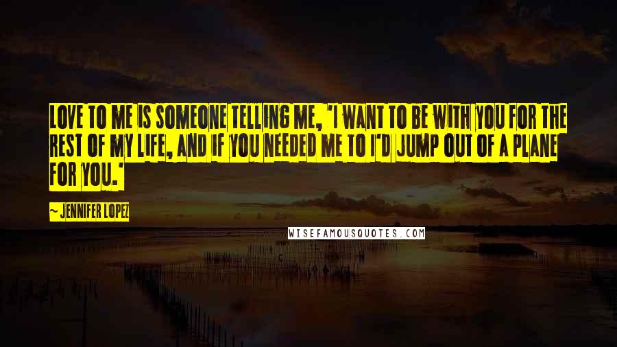 Jennifer Lopez Quotes: Love to me is someone telling me, 'I want to be with you for the rest of my life, and if you needed me to I'd jump out of a plane for you.'