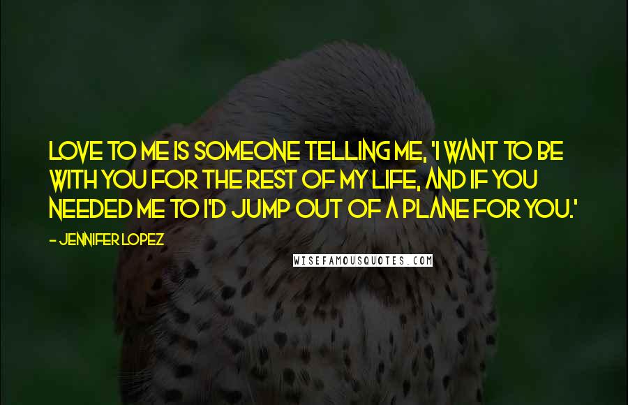 Jennifer Lopez Quotes: Love to me is someone telling me, 'I want to be with you for the rest of my life, and if you needed me to I'd jump out of a plane for you.'