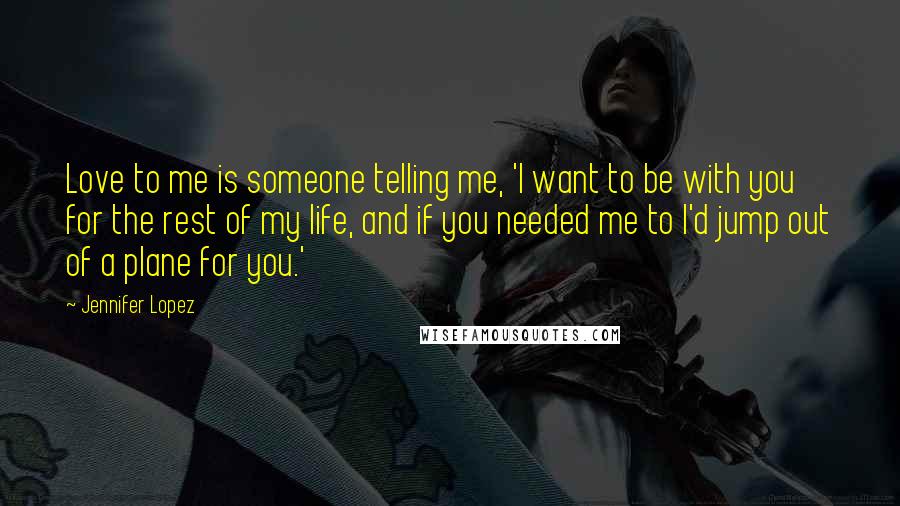 Jennifer Lopez Quotes: Love to me is someone telling me, 'I want to be with you for the rest of my life, and if you needed me to I'd jump out of a plane for you.'