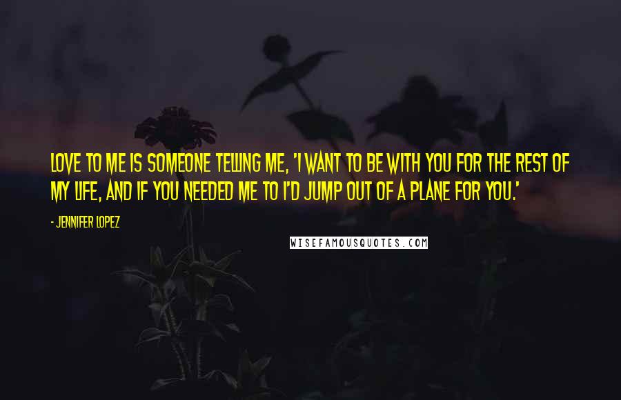 Jennifer Lopez Quotes: Love to me is someone telling me, 'I want to be with you for the rest of my life, and if you needed me to I'd jump out of a plane for you.'