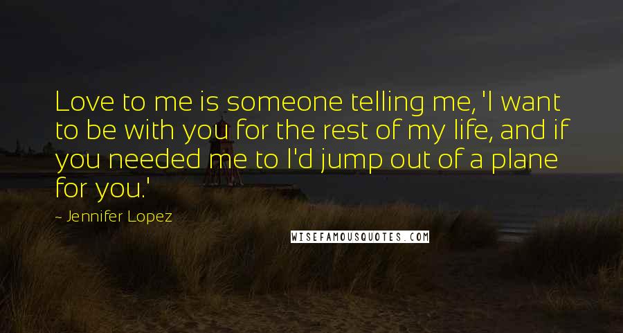 Jennifer Lopez Quotes: Love to me is someone telling me, 'I want to be with you for the rest of my life, and if you needed me to I'd jump out of a plane for you.'