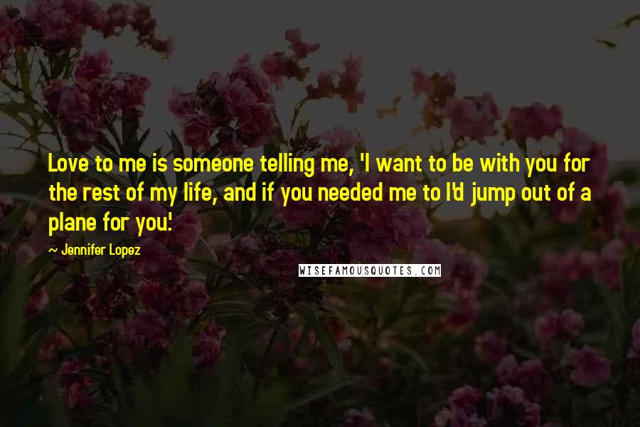 Jennifer Lopez Quotes: Love to me is someone telling me, 'I want to be with you for the rest of my life, and if you needed me to I'd jump out of a plane for you.'