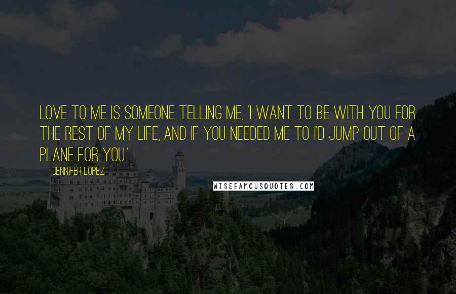 Jennifer Lopez Quotes: Love to me is someone telling me, 'I want to be with you for the rest of my life, and if you needed me to I'd jump out of a plane for you.'