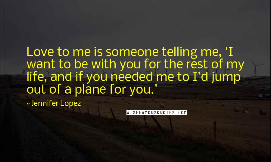 Jennifer Lopez Quotes: Love to me is someone telling me, 'I want to be with you for the rest of my life, and if you needed me to I'd jump out of a plane for you.'