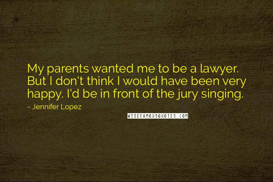 Jennifer Lopez Quotes: My parents wanted me to be a lawyer. But I don't think I would have been very happy. I'd be in front of the jury singing.