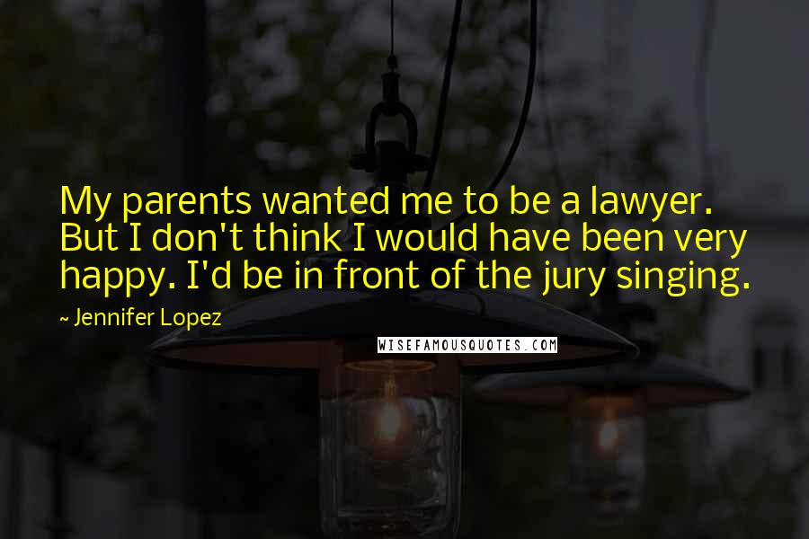 Jennifer Lopez Quotes: My parents wanted me to be a lawyer. But I don't think I would have been very happy. I'd be in front of the jury singing.