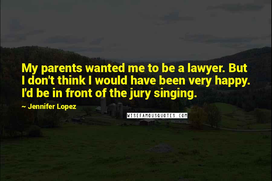 Jennifer Lopez Quotes: My parents wanted me to be a lawyer. But I don't think I would have been very happy. I'd be in front of the jury singing.