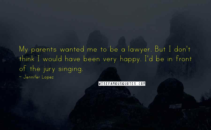 Jennifer Lopez Quotes: My parents wanted me to be a lawyer. But I don't think I would have been very happy. I'd be in front of the jury singing.