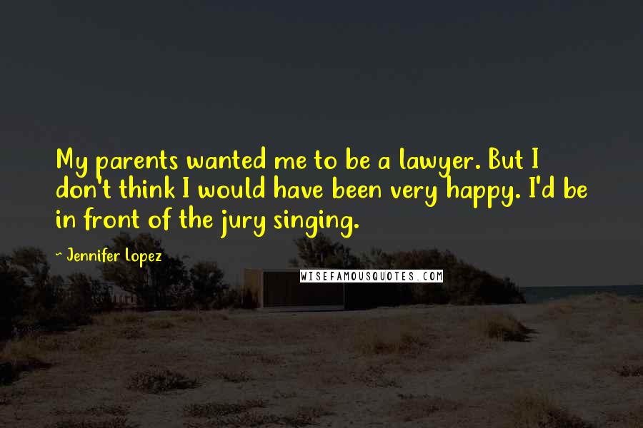 Jennifer Lopez Quotes: My parents wanted me to be a lawyer. But I don't think I would have been very happy. I'd be in front of the jury singing.