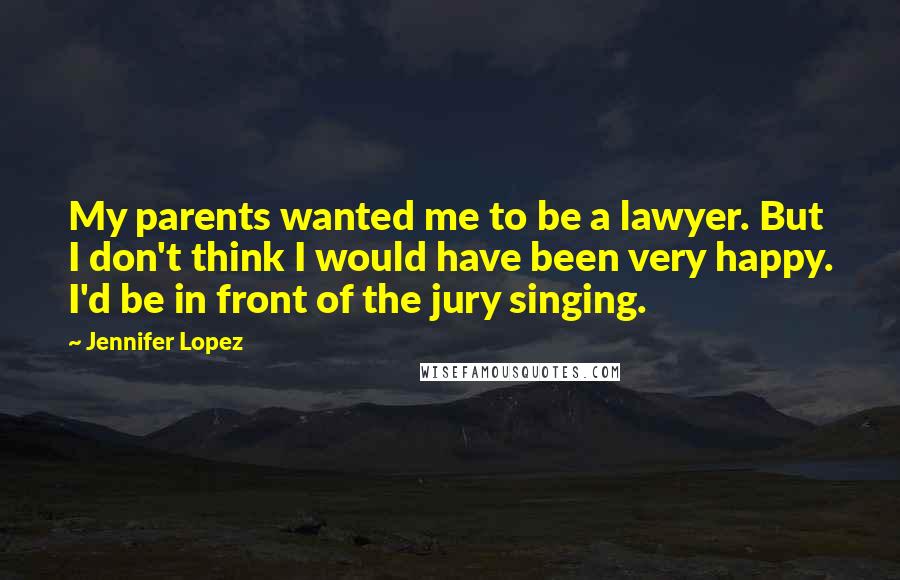 Jennifer Lopez Quotes: My parents wanted me to be a lawyer. But I don't think I would have been very happy. I'd be in front of the jury singing.