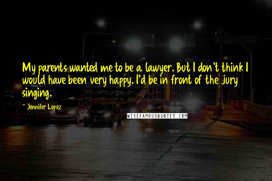 Jennifer Lopez Quotes: My parents wanted me to be a lawyer. But I don't think I would have been very happy. I'd be in front of the jury singing.