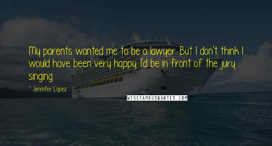 Jennifer Lopez Quotes: My parents wanted me to be a lawyer. But I don't think I would have been very happy. I'd be in front of the jury singing.