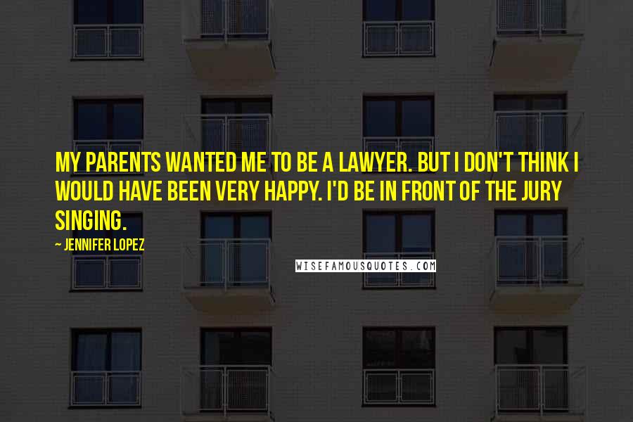 Jennifer Lopez Quotes: My parents wanted me to be a lawyer. But I don't think I would have been very happy. I'd be in front of the jury singing.