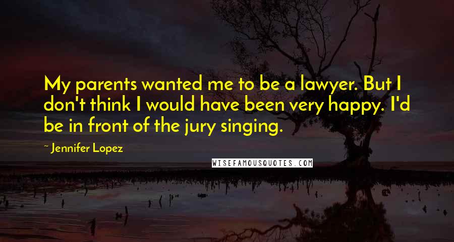 Jennifer Lopez Quotes: My parents wanted me to be a lawyer. But I don't think I would have been very happy. I'd be in front of the jury singing.