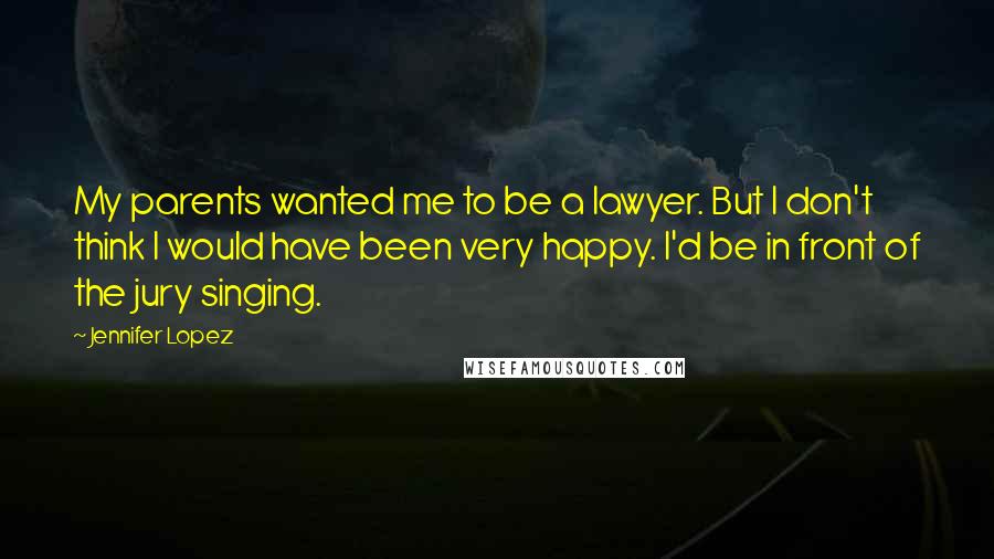 Jennifer Lopez Quotes: My parents wanted me to be a lawyer. But I don't think I would have been very happy. I'd be in front of the jury singing.