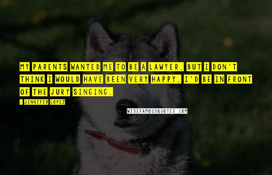 Jennifer Lopez Quotes: My parents wanted me to be a lawyer. But I don't think I would have been very happy. I'd be in front of the jury singing.