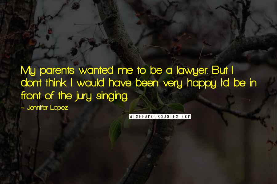 Jennifer Lopez Quotes: My parents wanted me to be a lawyer. But I don't think I would have been very happy. I'd be in front of the jury singing.