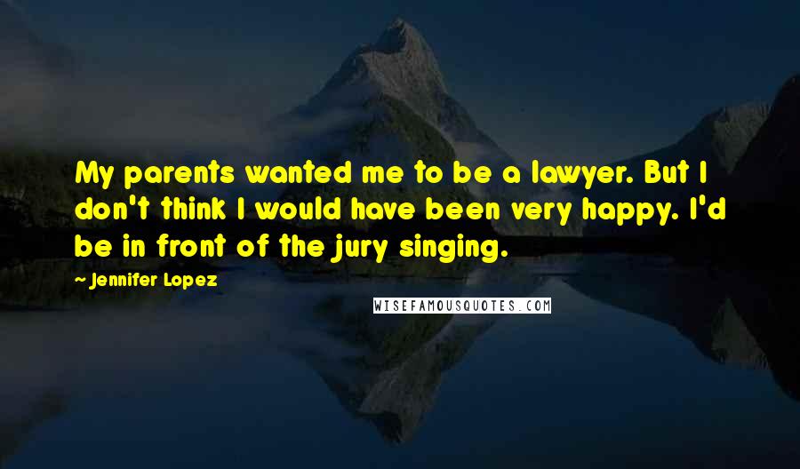 Jennifer Lopez Quotes: My parents wanted me to be a lawyer. But I don't think I would have been very happy. I'd be in front of the jury singing.