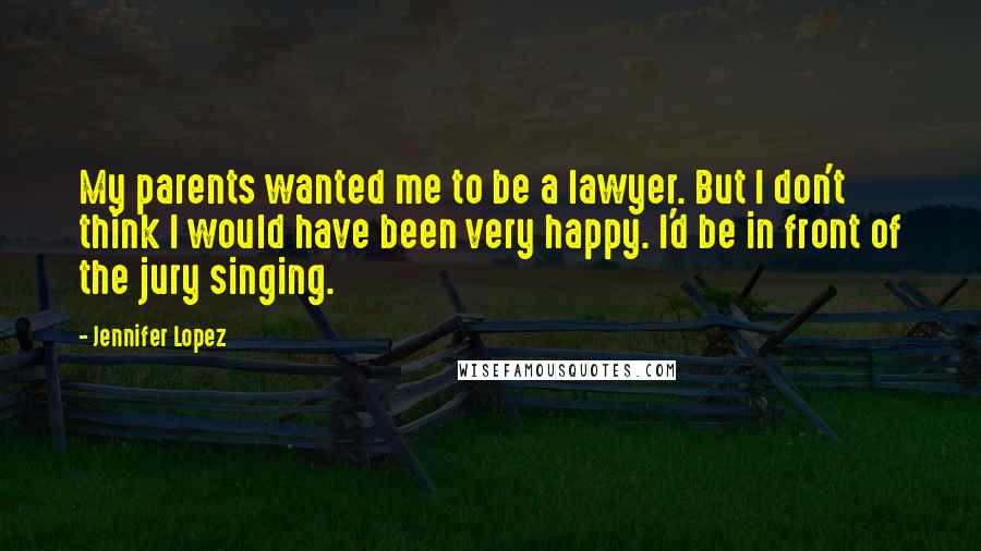 Jennifer Lopez Quotes: My parents wanted me to be a lawyer. But I don't think I would have been very happy. I'd be in front of the jury singing.