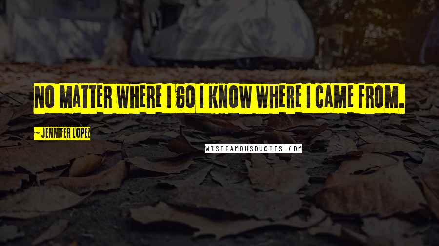 Jennifer Lopez Quotes: No matter where I go I know where I came from.