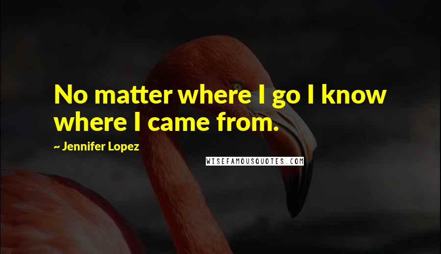 Jennifer Lopez Quotes: No matter where I go I know where I came from.