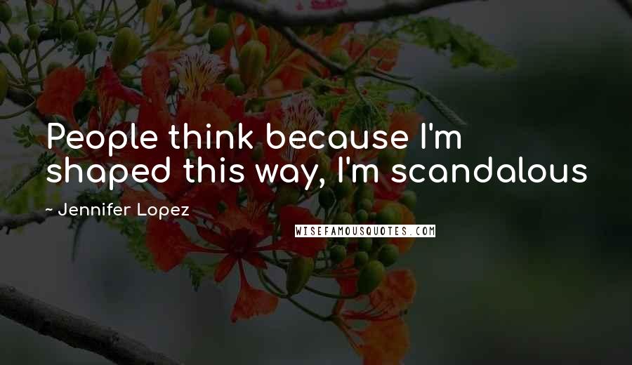 Jennifer Lopez Quotes: People think because I'm shaped this way, I'm scandalous