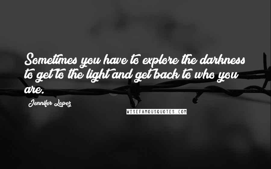 Jennifer Lopez Quotes: Sometimes you have to explore the darkness to get to the light and get back to who you are.