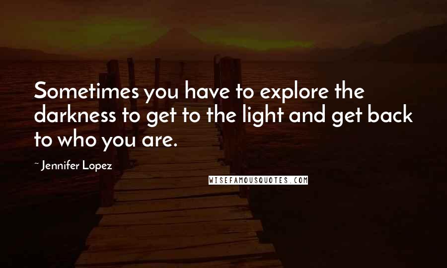Jennifer Lopez Quotes: Sometimes you have to explore the darkness to get to the light and get back to who you are.