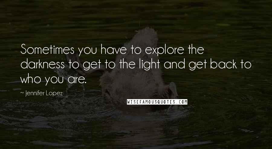 Jennifer Lopez Quotes: Sometimes you have to explore the darkness to get to the light and get back to who you are.