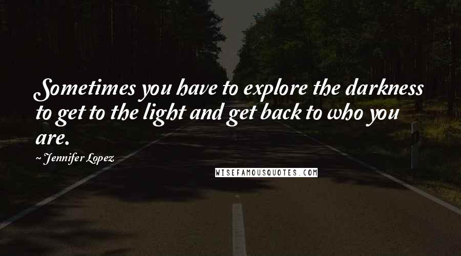 Jennifer Lopez Quotes: Sometimes you have to explore the darkness to get to the light and get back to who you are.