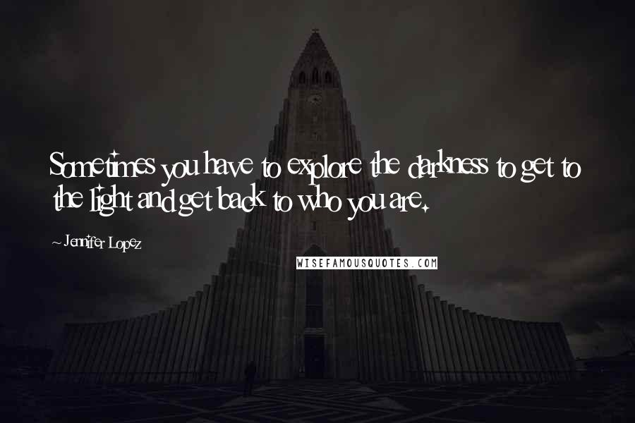 Jennifer Lopez Quotes: Sometimes you have to explore the darkness to get to the light and get back to who you are.