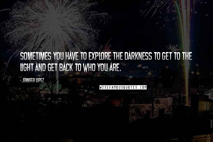 Jennifer Lopez Quotes: Sometimes you have to explore the darkness to get to the light and get back to who you are.