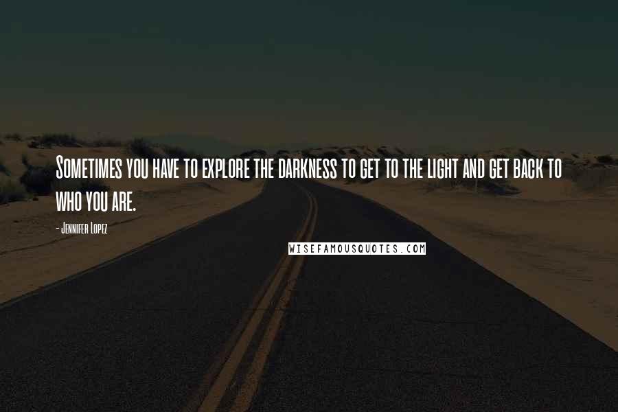 Jennifer Lopez Quotes: Sometimes you have to explore the darkness to get to the light and get back to who you are.